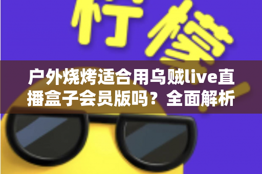 户外烧烤适合用乌贼live直播盒子会员版吗？全面解析户外直播装备的正确打开方式