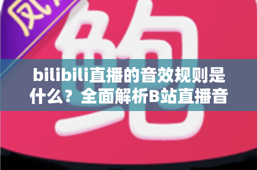 bilibili直播的音效规则是什么?全面解析B站直播音效使用规范与合规创作指南 bilibili直播的音效规则是什么?全面解析B站直播音效使用规范与合规创作指南