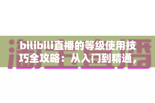 bilibili直播的等级使用技巧全攻略:从入门到精通,助你快速提升直播体验与互动价值 bilibili直播的等级使用技巧全攻略:从入门到精通,助你快速提升直播体验与互动价值