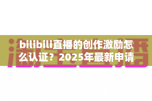 bilibili直播的创作激励怎么认证?2025年最新申请条件、详细流程与收益攻略全解析 bilibili直播的创作激励怎么认证?2025年最新申请条件、详细流程与收益攻略全解析