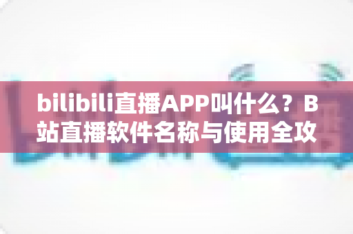 bilibili直播APP叫什么?B站直播软件名称与使用全攻略详解 bilibili直播APP叫什么?B站直播软件名称与使用全攻略详解