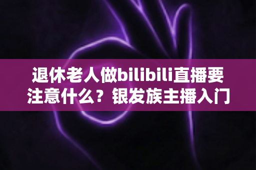 退休老人做bilibili直播要注意什么?银发族主播入门全攻略与避坑指南 退休老人做bilibili直播要注意什么?银发族主播入门全攻略与避坑指南