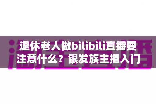 退休老人做bilibili直播要注意什么？银发族主播入门全攻略与避坑指南