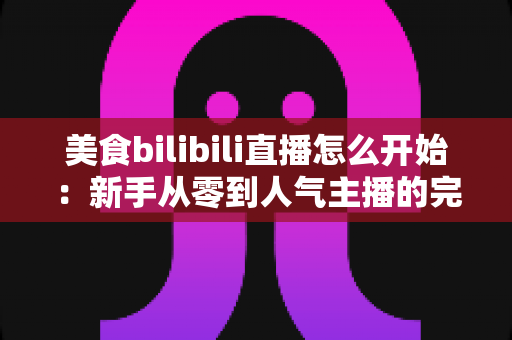 美食bilibili直播怎么开始:新手从零到人气主播的完整实战指南 美食bilibili直播怎么开始:新手从零到人气主播的完整实战指南