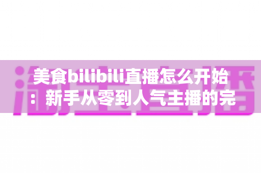 美食bilibili直播怎么开始:新手从零到人气主播的完整实战指南 美食bilibili直播怎么开始:新手从零到人气主播的完整实战指南