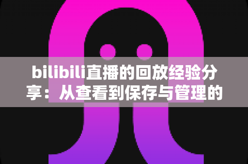 bilibili直播的回放经验分享:从查看到保存与管理的全流程实用指南 bilibili直播的回放经验分享:从查看到保存与管理的全流程实用指南