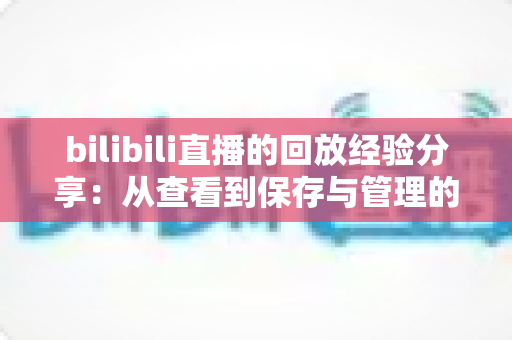 bilibili直播的回放经验分享:从查看到保存与管理的全流程实用指南 bilibili直播的回放经验分享:从查看到保存与管理的全流程实用指南