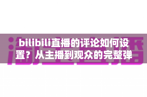 bilibili直播的评论如何设置?从主播到观众的完整弹幕管理指南 bilibili直播的评论如何设置?从主播到观众的完整弹幕管理指南