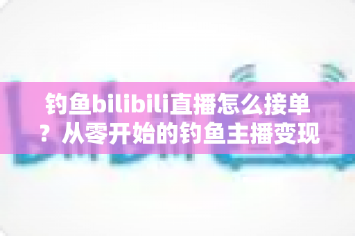钓鱼bilibili直播怎么接单?从零开始的钓鱼主播变现接单全攻略 钓鱼bilibili直播怎么接单?从零开始的钓鱼主播变现接单全攻略