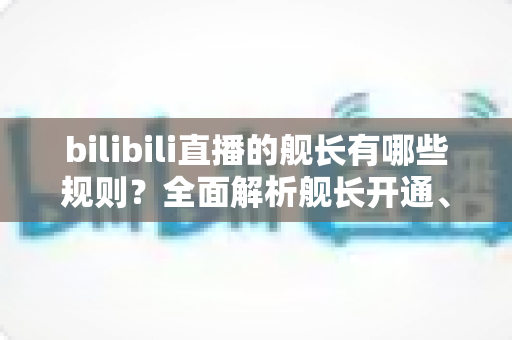 bilibili直播的舰长有哪些规则?全面解析舰长开通、特权与行为规范,助你轻松上舰不掉坑 bilibili直播的舰长有哪些规则?全面解析舰长开通、特权与行为规范,助你轻松上舰不掉坑