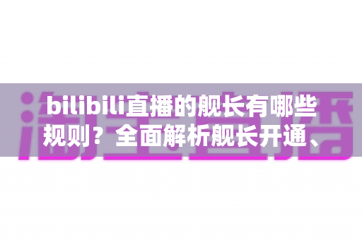bilibili直播的舰长有哪些规则?全面解析舰长开通、特权与行为规范,助你轻松上舰不掉坑 bilibili直播的舰长有哪些规则?全面解析舰长开通、特权与行为规范,助你轻松上舰不掉坑