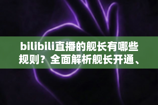 bilibili直播的舰长有哪些规则?全面解析舰长开通、特权与行为规范,助你轻松上舰不掉坑 bilibili直播的舰长有哪些规则?全面解析舰长开通、特权与行为规范,助你轻松上舰不掉坑