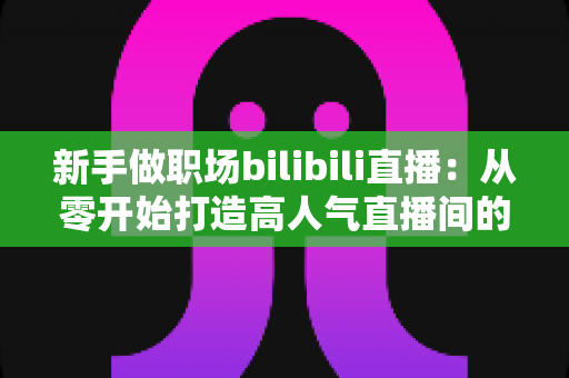 新手做职场bilibili直播：从零开始打造高人气直播间的完整实战指南