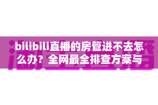 bilibili直播的房管进不去怎么办?全网最全排查方案与实用解决指南 bilibili直播的房管进不去怎么办?全网最全排查方案与实用解决指南
