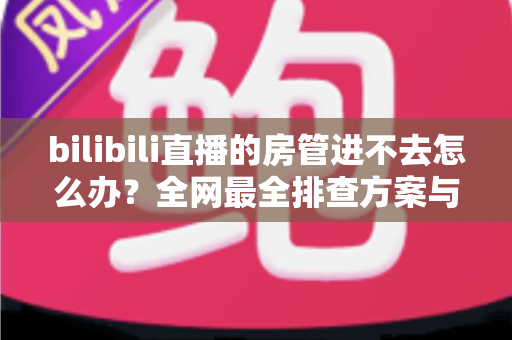 bilibili直播的房管进不去怎么办?全网最全排查方案与实用解决指南 bilibili直播的房管进不去怎么办?全网最全排查方案与实用解决指南