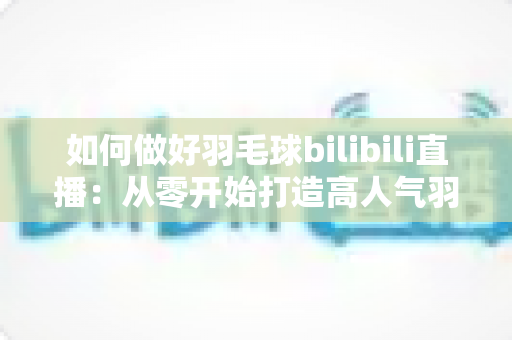 如何做好羽毛球bilibili直播:从零开始打造高人气羽毛球直播间的全流程实战指南 如何做好羽毛球bilibili直播:从零开始打造高人气羽毛球直播间的全流程实战指南