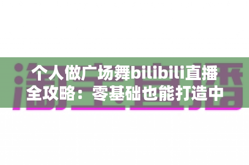 个人做广场舞bilibili直播全攻略:零基础也能打造中老年流量新阵地 个人做广场舞bilibili直播全攻略:零基础也能打造中老年流量新阵地