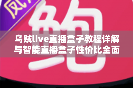乌贼live直播盒子教程详解与智能直播盒子性价比全面对比：新手主播一步到位的选购使用指南