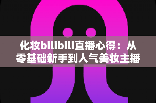 化妆bilibili直播心得：从零基础新手到人气美妆主播的实战经验全分享
