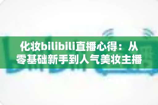 化妆bilibili直播心得：从零基础新手到人气美妆主播的实战经验全分享