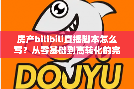 房产bilibili直播脚本怎么写?从零基础到高转化的完整实战指南 房产bilibili直播脚本怎么写?从零基础到高转化的完整实战指南