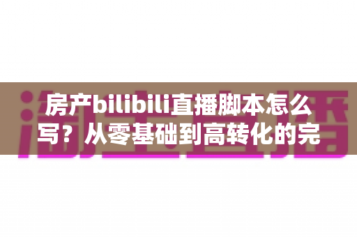 房产bilibili直播脚本怎么写?从零基础到高转化的完整实战指南 房产bilibili直播脚本怎么写?从零基础到高转化的完整实战指南