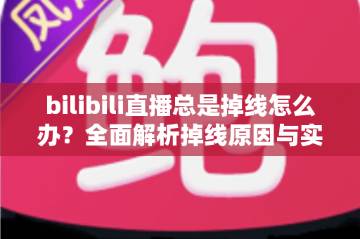 bilibili直播总是掉线怎么办?全面解析掉线原因与实用解决方案指南 bilibili直播总是掉线怎么办?全面解析掉线原因与实用解决方案指南