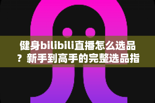 健身bilibili直播怎么选品?新手到高手的完整选品指南与实战攻略 健身bilibili直播怎么选品?新手到高手的完整选品指南与实战攻略