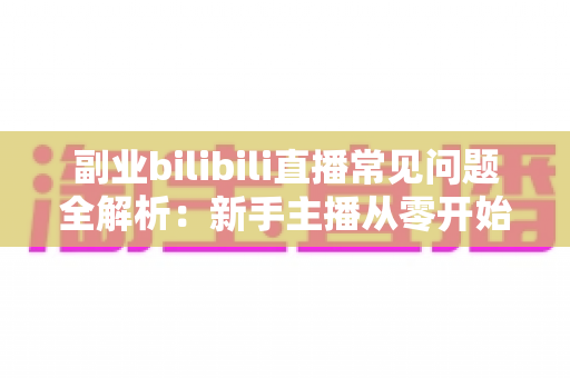 副业bilibili直播常见问题全解析:新手主播从零开始到稳定变现的避坑指南 副业bilibili直播常见问题全解析:新手主播从零开始到稳定变现的避坑指南