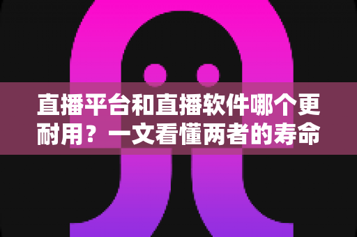 直播平台和直播软件哪个更耐用？一文看懂两者的寿命差异与选择攻略