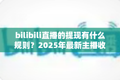 bilibili直播的提现有什么规则？2025年最新主播收益提现全流程详解与注意事项指南