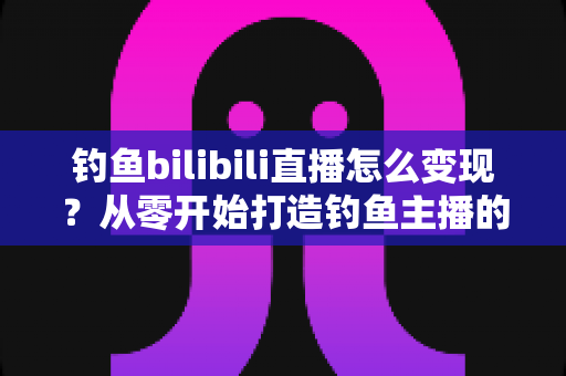 钓鱼bilibili直播怎么变现?从零开始打造钓鱼主播的多元收入体系全攻略 钓鱼bilibili直播怎么变现?从零开始打造钓鱼主播的多元收入体系全攻略
