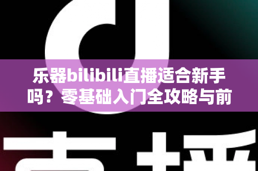 乐器bilibili直播适合新手吗？零基础入门全攻略与前景深度解析