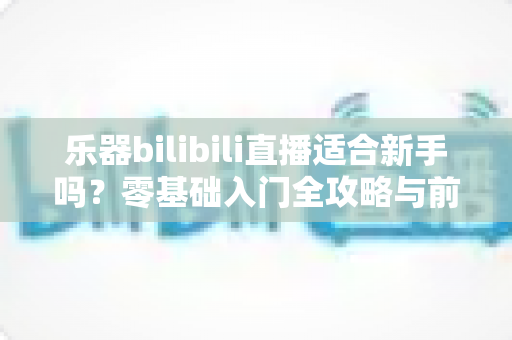 乐器bilibili直播适合新手吗？零基础入门全攻略与前景深度解析