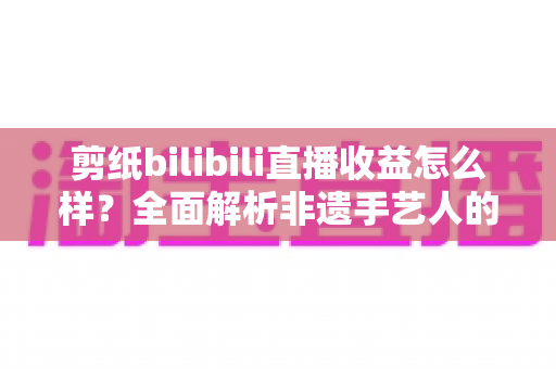 剪纸bilibili直播收益怎么样?全面解析非遗手艺人的直播变现潜力与赚钱途径 剪纸bilibili直播收益怎么样?全面解析非遗手艺人的直播变现潜力与赚钱途径