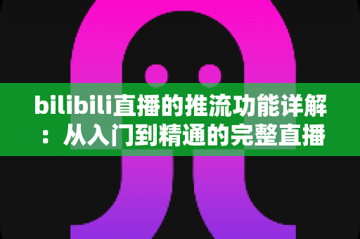 bilibili直播的推流功能详解:从入门到精通的完整直播推流指南 bilibili直播的推流功能详解:从入门到精通的完整直播推流指南