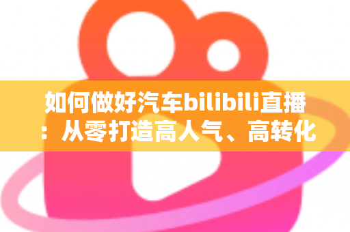 如何做好汽车bilibili直播：从零打造高人气、高转化汽车直播间的实战指南