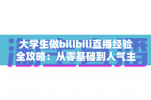 大学生做bilibili直播经验全攻略：从零基础到人气主播的实战指南与避坑心得