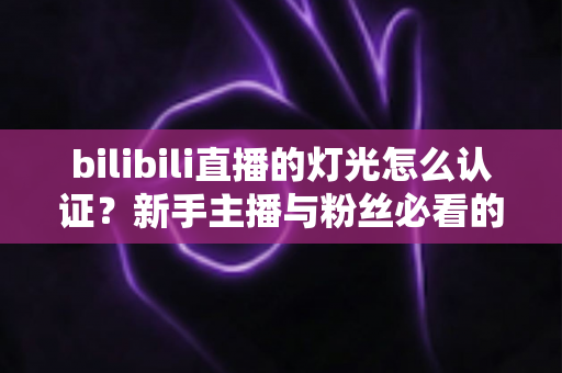bilibili直播的灯光怎么认证?新手主播与粉丝必看的完整认证流程指南 bilibili直播的灯光怎么认证?新手主播与粉丝必看的完整认证流程指南