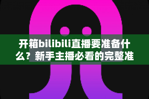 开箱bilibili直播要准备什么？新手主播必看的完整准备清单与实用指南