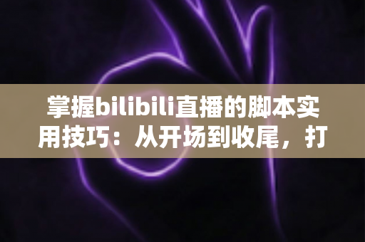 掌握bilibili直播的脚本实用技巧：从开场到收尾，打造高人气、高转化的专业直播全流程指南