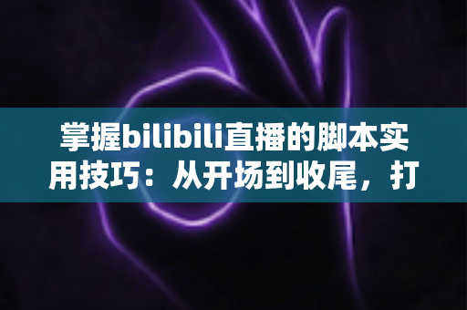 掌握bilibili直播的脚本实用技巧：从开场到收尾，打造高人气、高转化的专业直播全流程指南