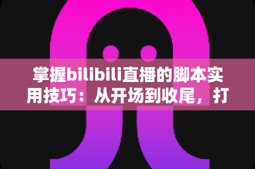 掌握bilibili直播的脚本实用技巧：从开场到收尾，打造高人气、高转化的专业直播全流程指南