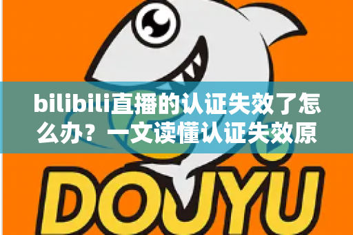 bilibili直播的认证失效了怎么办？一文读懂认证失效原因与快速恢复全攻略