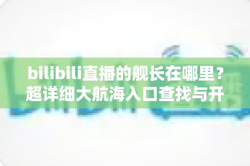 bilibili直播的舰长在哪里？超详细大航海入口查找与开通全攻略，快速解锁舰长专属特权