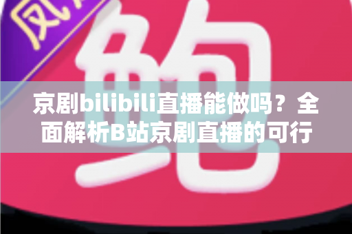 京剧bilibili直播能做吗？全面解析B站京剧直播的可行性、入门方法与发展前景