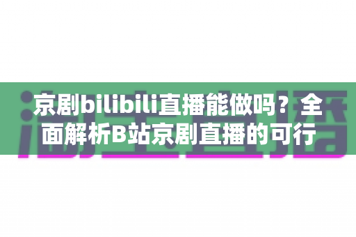 京剧bilibili直播能做吗？全面解析B站京剧直播的可行性、入门方法与发展前景