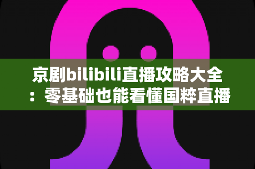 京剧bilibili直播攻略大全:零基础也能看懂国粹直播的实用指南 京剧bilibili直播攻略大全:零基础也能看懂国粹直播的实用指南
