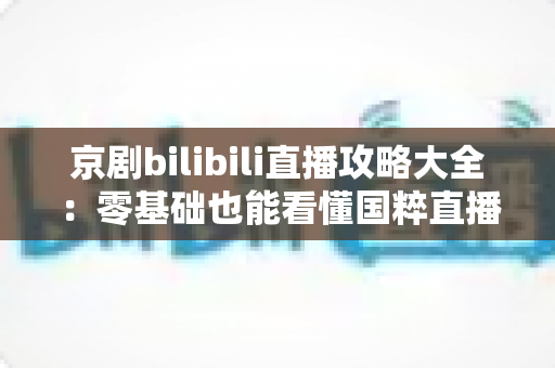 京剧bilibili直播攻略大全:零基础也能看懂国粹直播的实用指南 京剧bilibili直播攻略大全:零基础也能看懂国粹直播的实用指南