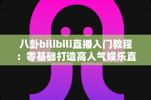八卦bilibili直播入门教程:零基础打造高人气娱乐直播间的全流程实战指南 八卦bilibili直播入门教程:零基础打造高人气娱乐直播间的全流程实战指南